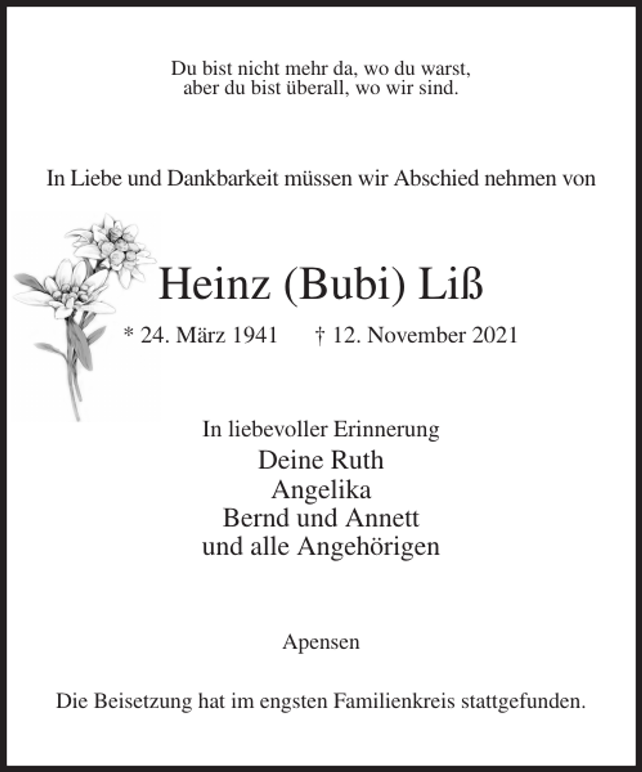 <p>Du bist nicht mehr da, wo du warst,<br />aber du bist überall, wo wir sind.<br />In Liebe und Dankbarkeit müssen wir Abschied nehmen von<br />Heinz (Bubi) Liß<br />* 24. März 1941 † 12. November 2021<br />In liebevoller Erinnerung<br />Deine Ruth<br />Angelika<br />Bernd und Annett<br />und alle Angehörigen<br />Apensen<br />Die Beisetzung hat im engsten Familienkreis stattgefunden.</p>
