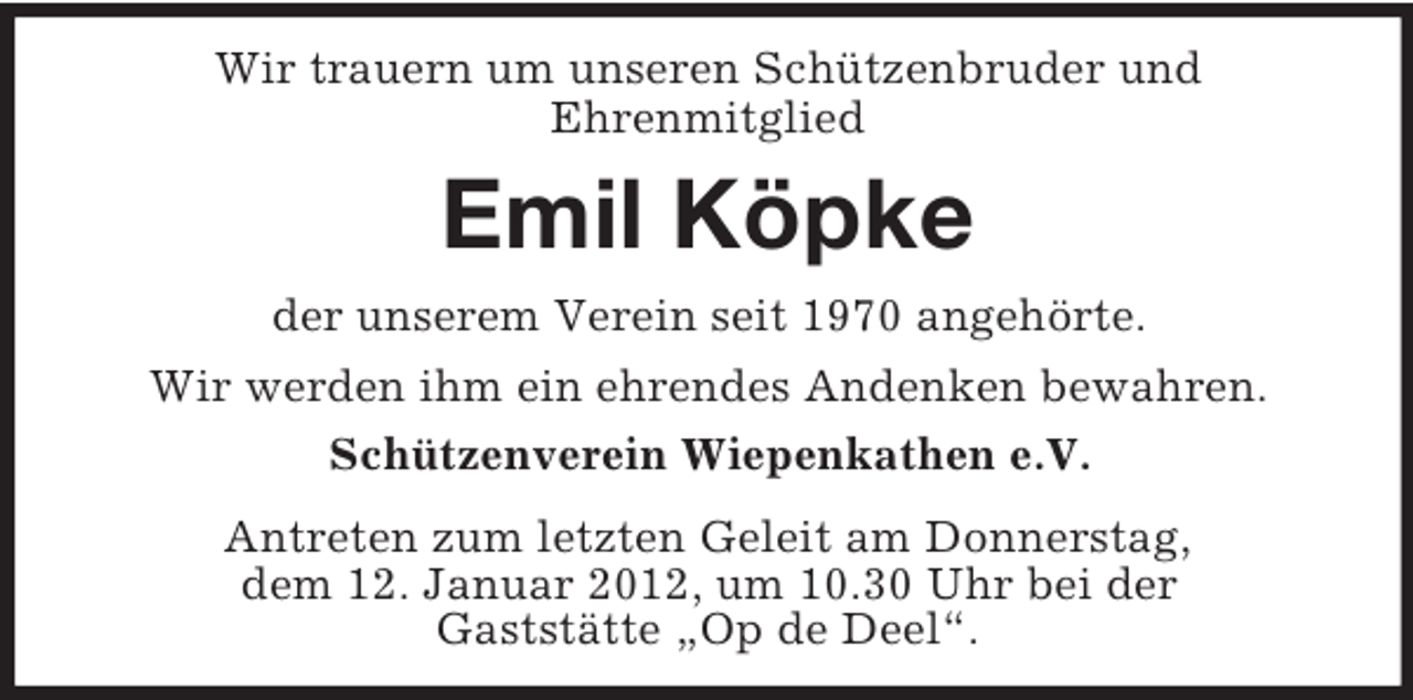<p>Wir trauern um unseren Schützenbruder und<br />Ehrenmitglied</p><p>Emil Köpke<br />der unserem Verein seit 1970 angehörte.<br />Wir werden ihm ein ehrendes Andenken bewahren.<br />Schützenverein Wiepenkathen e.V.<br />Antreten zum letzten Geleit am Donnerstag,<br />dem 12. Januar 2012, um 10.30 Uhr bei der<br />Gaststätte „Op de Deel“.</p>