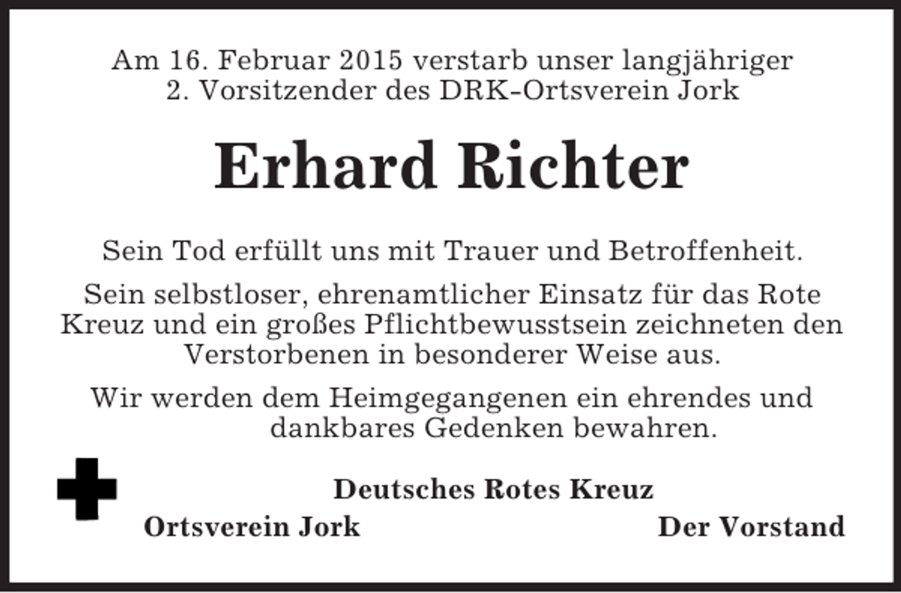 <p>Am 16. Februar 2015 verstarb unser langjähriger<br />2. Vorsitzender des DRK-Ortsverein Jork<br />Erhard Richter<br />Sein Tod erfüllt uns mit Trauer und Betroffenheit.<br />Sein selbstloser, ehrenamtlicher Einsatz für das Rote Kreuz und ein großes Pflichtbewusstsein zeichneten den Verstorbenen in besonderer Weise aus.<br />Wir werden dem Heimgegangenen ein ehrendes und dankbares Gedenken bewahren.<br />Deutsches Rotes Kreuz<br />Ortsverein Jork Der Vorstand</p>