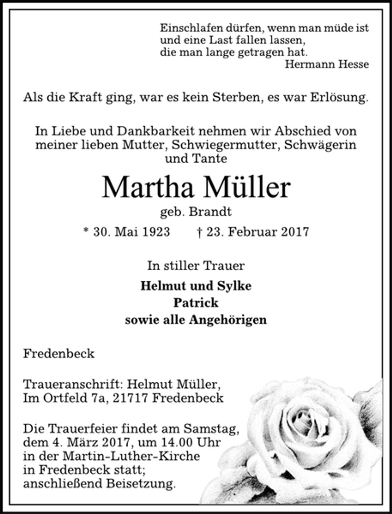 <p>Einschlafen dürfen, wenn man müde ist<br />und eine Last fallen lassen,<br />die man lange getragen hat.<br />Hermann Hesse<br />Als die Kraft ging, war es kein Sterben, es war Erlösung.<br />In Liebe und Dankbarkeit nehmen wir Abschied von<br />meiner lieben Mutter, Schwiegermutter, Schwägerin<br />und Tante<br />Martha Müller<br />geb. Brandt<br />* 30. Mai 1923 † 23. Februar 2017<br />In stiller Trauer<br />Helmut und Sylke<br />Patrick<br />sowie alle Angehörigen<br />Fredenbeck<br />Traueranschrift: Helmut Müller,<br />Im Ortfeld 7a, 21717 Fredenbeck<br />Die Trauerfeier findet am Samstag,<br />dem 4. März 2017, um 14.00 Uhr<br />in der Martin-Luther-Kirche<br />in Fredenbeck statt;<br />anschließend Beisetzung.</p>
