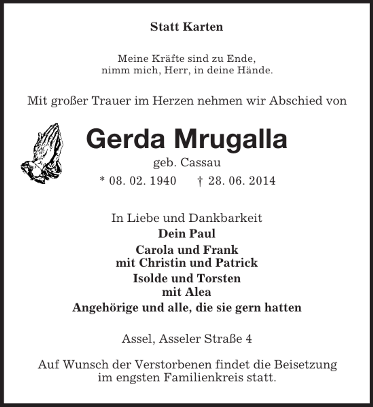 <p>Statt Karten<br />Meine Kräfte sind zu Ende,<br />nimm mich, Herr, in deine Hände.<br />Mit großer Trauer im Herzen nehmen wir Abschied von<br />Gerda Mrugalla<br />geb. Cassau<br />* 08. 02. 1940 † 28. 06. 2014<br />In Liebe und Dankbarkeit<br />Dein Paul<br />Carola und Frank<br />mit Christin und Patrick<br />Isolde und Torsten<br />mit Alea<br />Angehörige und alle, die sie gern hatten<br />Assel, Asseler Straße 4</p><p>Auf Wunsch der Verstorbenen findet die Beisetzung<br />im engsten Familienkreis statt.</p>