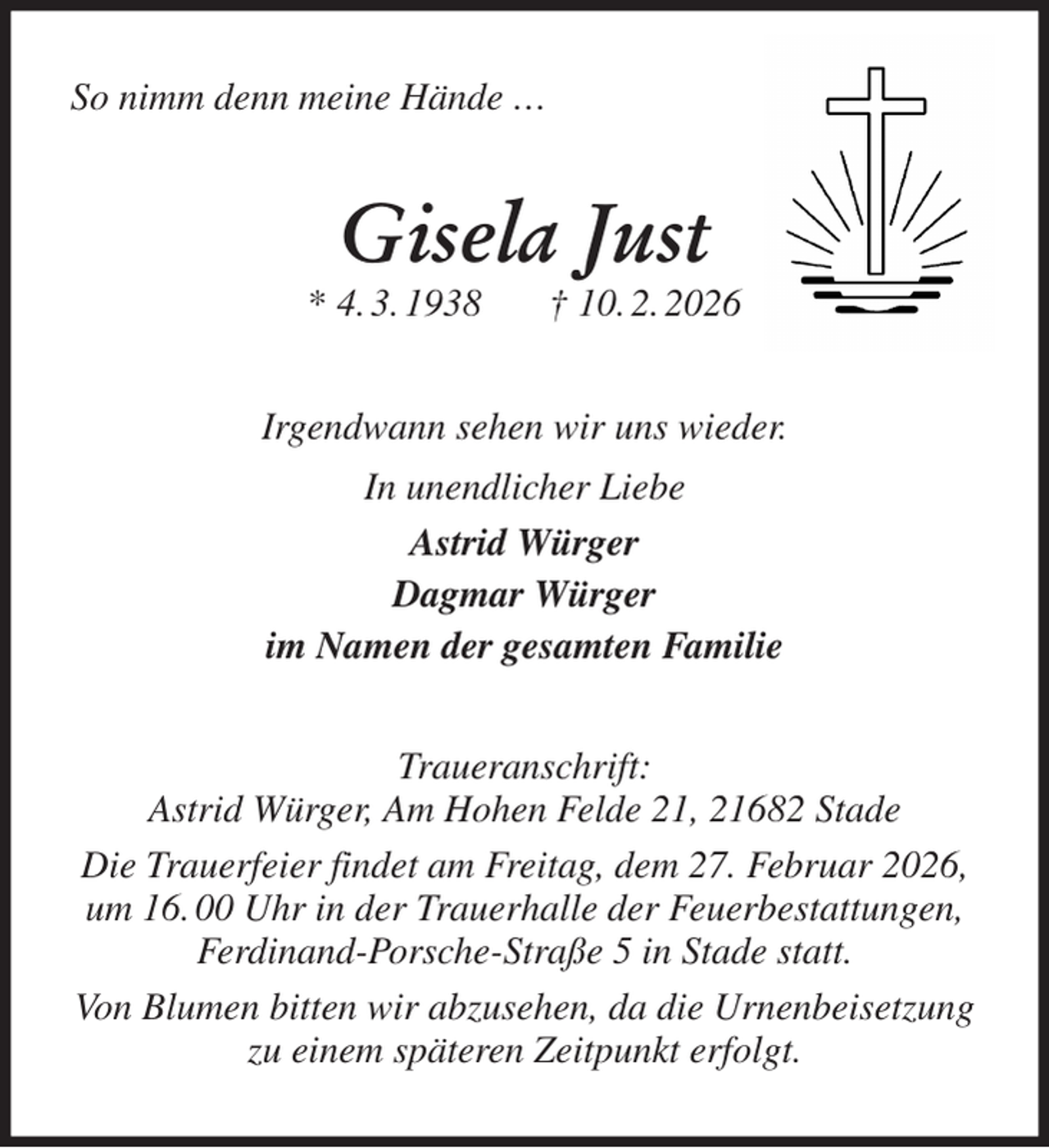 <p>So nimm denn meine Hände …<br />Gisela Just<br />* 4. 3. 1938 † 10. 2. 2026<br />Irgendwann sehen wir uns wieder.<br />In unendlicher Liebe<br />Astrid Würger<br />Dagmar Würger<br />im Namen der gesamten Familie<br />Traueranschrift:<br />Astrid Würger, Am Hohen Felde 21, 21682 Stade<br />Die Trauerfeier findet am Freitag, dem 27. Februar 2026, um 16. 00 Uhr in der Trauerhalle der Feuerbestattungen, Ferdinand-Porsche-Straße 5 in Stade statt.<br />Von Blumen bitten wir abzusehen, da die Urnenbeisetzung zu einem späteren Zeitpunkt erfolgt.</p>