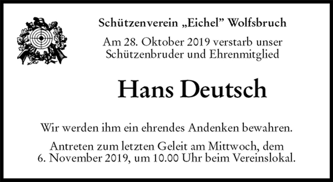 <p>Schützenverein „Eichel” Wolfsbruch<br />Am 28. Oktober 2019 verstarb unser<br />Schützenbruder und Ehrenmitglied<br />Hans Deutsch<br />Wir werden ihm ein ehrendes Andenken bewahren.<br />Antreten zum letzten Geleit am Mittwoch, dem<br />6. November 2019, um 10.00 Uhr beim Vereinslokal.</p>