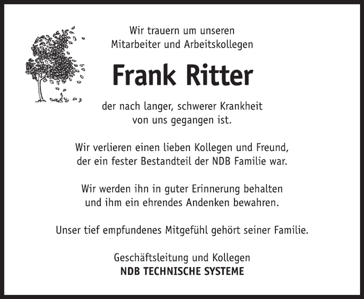<p>Wir trauern um unseren</p><p>Mitarbeiter und Arbeitskollegen<br />Frank Ritter<br />der nach langer, schwerer Krankheit</p><p>von uns gegangen ist.<br />Wir verlieren einen lieben Kollegen und Freund,</p><p>der ein fester Bestandteil der NDB Familie war.<br />Wir werden ihn in guter Erinnerung behalten</p><p>und ihm ein ehrendes Andenken bewahren.<br />Unser tief empfundenes Mitgefühl gehört seiner Familie.<br />Geschäftsleitung und Kollegen<br />NDB TECHNISCHE SYSTEME</p>