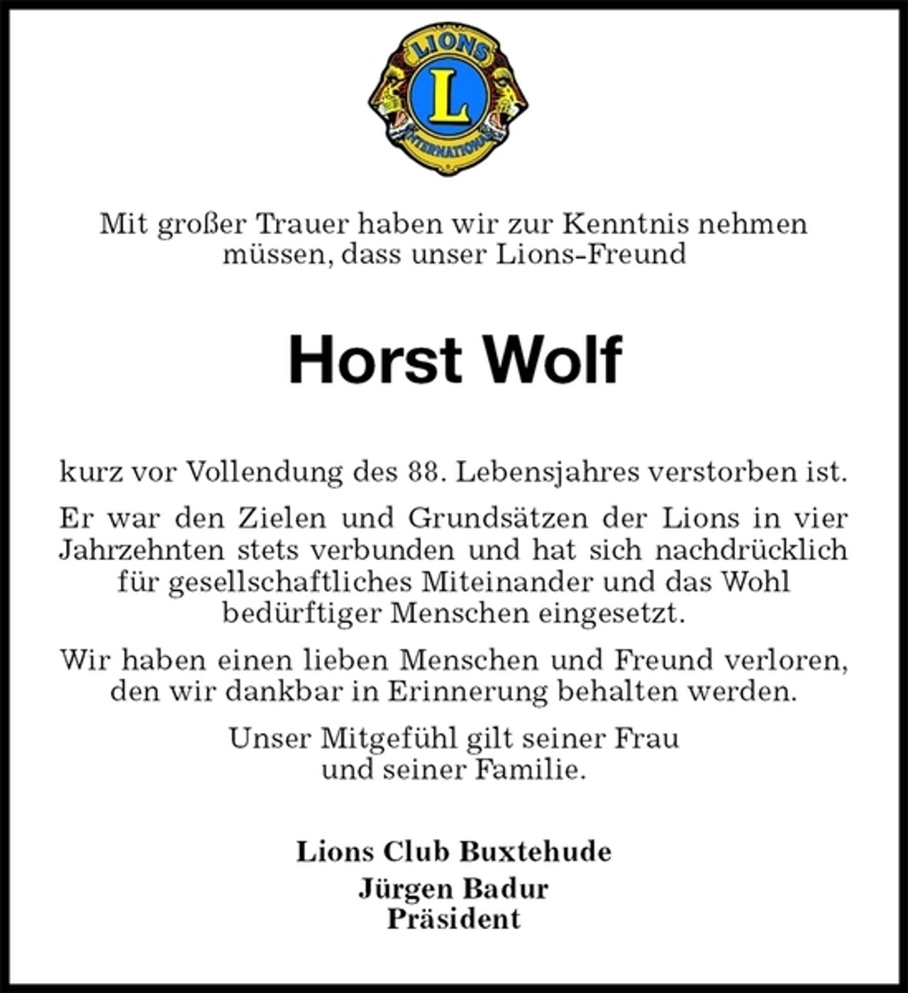 <p>Mit großer Trauer haben wir zur Kenntnis nehmen<br />müssen, dass unser Lions-Freund<br />Horst Wolf<br />kurz vor Vollendung des 88. Lebensjahres verstorben ist.<br />Er war den Zielen und Grundsätzen der Lions in vier<br />Jahrzehnten stets verbunden und hat sich nachdrücklich<br />für gesellschaftliches Miteinander und das Wohl<br />bedürftiger Menschen eingesetzt.<br />Wir haben einen lieben Menschen und Freund verloren,<br />den wir dankbar in Erinnerung behalten werden.<br />Unser Mitgefühl gilt seiner Frau<br />und seiner Familie.<br />Lions Club Buxtehude<br />Jürgen Badur<br />Präsident</p>