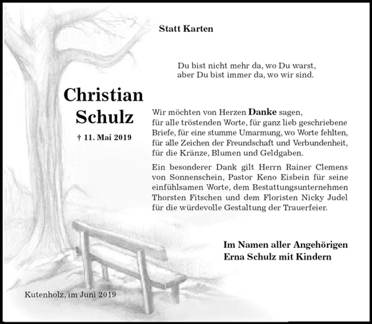 <p>Statt Karten<br />Du bist nicht mehr da, wo Du warst,<br />aber Du bist immer da, wo wir sind.<br />Wir möchten von Herzen Danke sagen,<br />für alle tröstenden Worte, für ganz lieb geschriebene Briefe, für eine stumme Umarmung, wo Worte fehlten,<br />für alle Zeichen der Freundschaft und Verbundenheit,<br />für die Kränze, Blumen und Geldgaben.<br />Ein besonderer Dank gilt Herrn Rainer Clemens<br />von Sonnenschein, Pastor Keno Eisbein für seine<br />einfühlsamen Worte, dem Bestattungsunternehmen<br />Thorsten Fitschen und dem Floristen Nicky Judel<br />für die würdevolle Gestaltung der Trauerfeier.<br />Im Namen aller Angehörigen<br />Erna Schulz mit Kindern<br />Kutenholz, im Juni 2019</p><p>Christian<br />Schulz<br />† 11. Mai 2019</p>