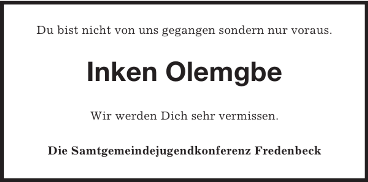 <p>Du bist nicht von uns gegangen sondern nur voraus.</p><p>Inken Olemgbe<br />Wir werden Dich sehr vermissen.<br />Die Samtgemeindejugendkonferenz Fredenbeck</p>