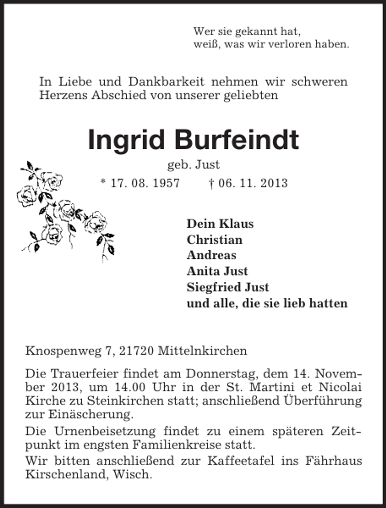<p>Wer sie gekannt hat,<br />weiß, was wir verloren haben.</p><p>In Liebe und Dankbarkeit nehmen wir schweren<br />Herzens Abschied von unserer geliebten</p><p>Ingrid Burfeindt<br />geb. Just<br />* 17. 08. 1957<br />† 06. 11. 2013<br />Dein Klaus<br />Christian<br />Andreas<br />Anita Just<br />Siegfried Just<br />und alle, die sie lieb hatten</p><p>Knospenweg 7, 21720 Mittelnkirchen<br />Die Trauerfeier findet am Donnerstag, dem 14. November 2013, um 14.00 Uhr in der St. Martini et Nicolai<br />Kirche zu Steinkirchen statt; anschließend Überführung<br />zur Einäscherung.<br />Die Urnenbeisetzung findet zu einem späteren Zeitpunkt im engsten Familienkreise statt.<br />Wir bitten anschließend zur Kaffeetafel ins Fährhaus<br />Kirschenland, Wisch.</p>
