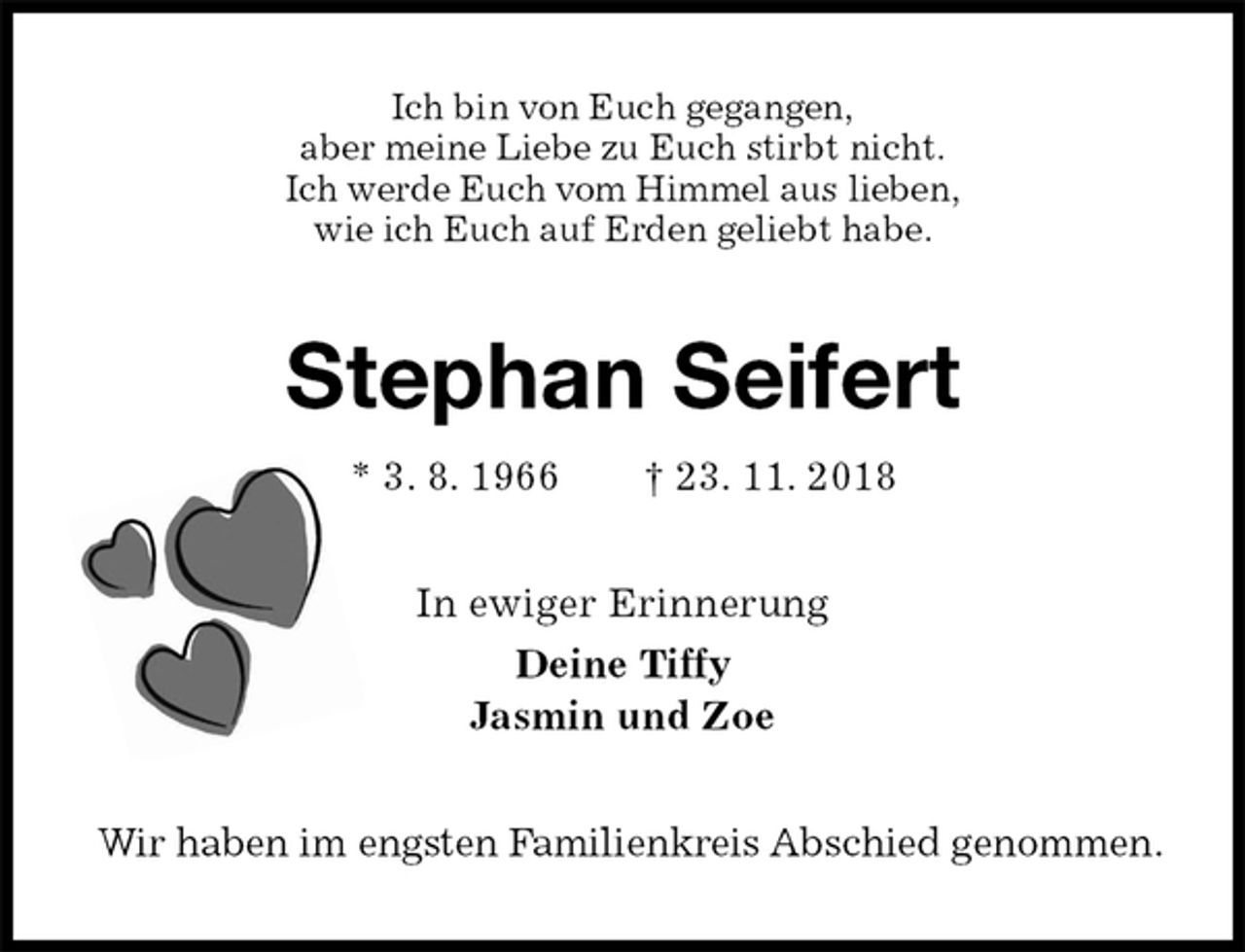 <p>Ich bin von Euch gegangen,<br />aber meine Liebe zu Euch stirbt nicht.<br />Ich werde Euch vom Himmel aus lieben,<br />wie ich Euch auf Erden geliebt habe.<br />Stephan Seifert<br />* 3. 8. 1966 † 23. 11. 2018<br />In ewiger Erinnerung<br />Deine Tiffy<br />Jasmin und Zoe<br />Wir haben im engsten Familienkreis Abschied genommen.</p>