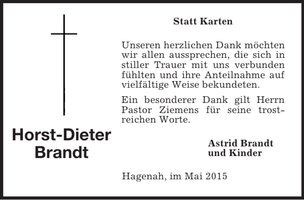 <p>Horst-Dieter<br />Brandt</p><p>Statt Karten<br />Unseren herzlichen Dank möchten wir allen aussprechen, die sich in stiller Trauer mit uns verbunden fühlten und ihre Anteilnahme auf vielfältige Weise bekundeten.<br />Ein besonderer Dank gilt Herrn Pastor Ziemens für seine trost-<br />reichen Worte.<br />Astrid Brandt<br />und Kinder<br />Hagenah, im Mai 2015</p>