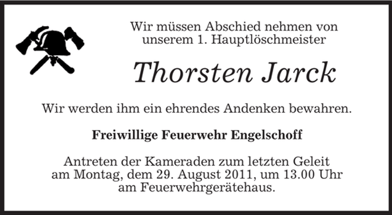 <p>Wir müssen Abschied nehmen von<br />unserem 1. Hauptlöschmeister</p><p>Thorsten Jarck<br />Wir werden ihm ein ehrendes Andenken bewahren.<br />Freiwillige Feuerwehr Engelschoff<br />Antreten der Kameraden zum letzten Geleit<br />am Montag, dem 29. August 2011, um 13.00 Uhr<br />am Feuerwehrgerätehaus.</p>