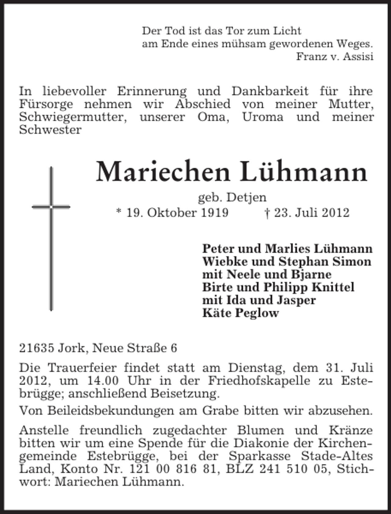 <p>Der Tod ist das Tor zum Licht<br />am Ende eines mühsam gewordenen Weges.<br />Franz v. Assisi<br />In liebevoller Erinnerung und Dankbarkeit für ihre<br />Fürsorge nehmen wir Abschied von meiner Mutter, Schwiegermutter, unserer Oma, Uroma und meiner Schwester<br />Mariechen Lühmann<br />geb. Detjen<br />* 19. Oktober 1919 † 23. Juli 2012<br />Peter und Marlies Lühmann<br />Wiebke und Stephan Simon<br />mit Neele und Bjarne<br />Birte und Philipp Knittel<br />mit Ida und Jasper<br />Käte Peglow<br />21635 Jork, Neue Straße 6<br />Die Trauerfeier findet statt am Dienstag, dem 31. Juli 2012, um 14.00 Uhr in der Friedhofskapelle zu Este-<br />brügge; anschließend Beisetzung.<br />Von Beileidsbekundungen am Grabe bitten wir abzusehen.<br />Anstelle freundlich zugedachter Blumen und Kränze<br />bitten wir um eine Spende für die Diakonie der Kirchengemeinde Estebrügge, bei der Sparkasse Stade-Altes Land, Konto Nr. 121 00 816 81, BLZ 241 510 05, Stichwort: Mariechen Lühmann.</p>