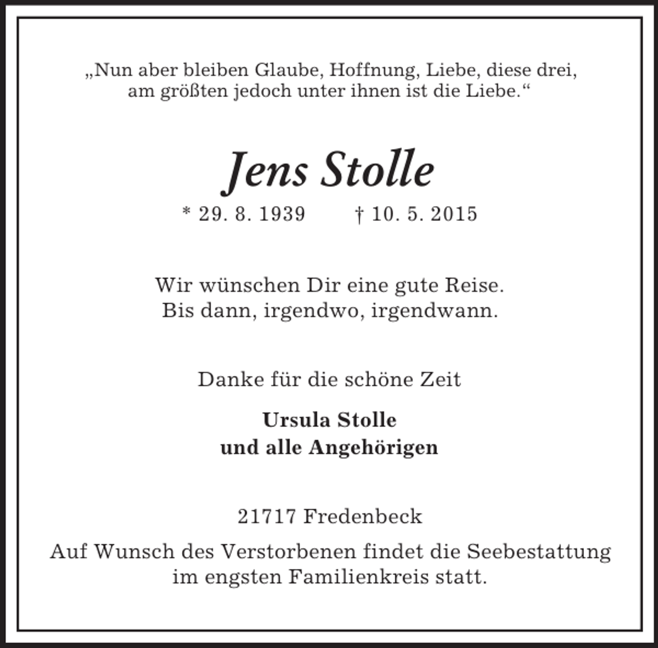 <p>„Nun aber bleiben Glaube, Hoffnung, Liebe, diese drei,<br />am größten jedoch unter ihnen ist die Liebe.“<br />Jens Stolle<br />* 29. 8. 1939 † 10. 5. 2015<br />Wir wünschen Dir eine gute Reise.<br />Bis dann, irgendwo, irgendwann.<br />Danke für die schöne Zeit<br />Ursula Stolle<br />und alle Angehörigen<br />21717 Fredenbeck<br />Auf Wunsch des Verstorbenen findet die Seebestattung<br />im engsten Familienkreis statt.</p>