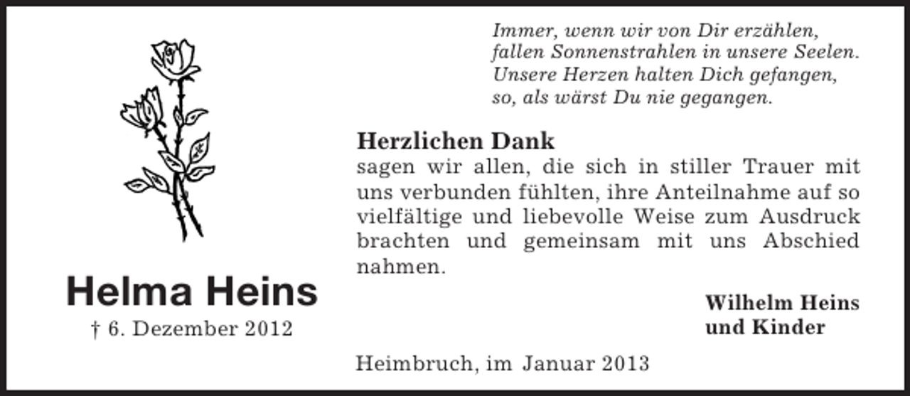 <p>Immer, wenn wir von Dir erzählen,<br />fallen Sonnenstrahlen in unsere Seelen.<br />Unsere Herzen halten Dich gefangen,<br />so, als wärst Du nie gegangen.</p><p>Herzlichen Dank</p><p>Helma Heins</p><p>sagen wir allen, die sich in stiller Trauer mit<br />uns verbunden fühlten, ihre Anteilnahme auf so<br />vielfältige und liebevolle Weise zum Ausdruck<br />brachten und gemeinsam mit uns Abschied<br />nahmen.<br />Wilhelm Heins<br />und Kinder</p><p>† 6. Dezember 2012<br />Heimbruch, im Januar 2013</p>