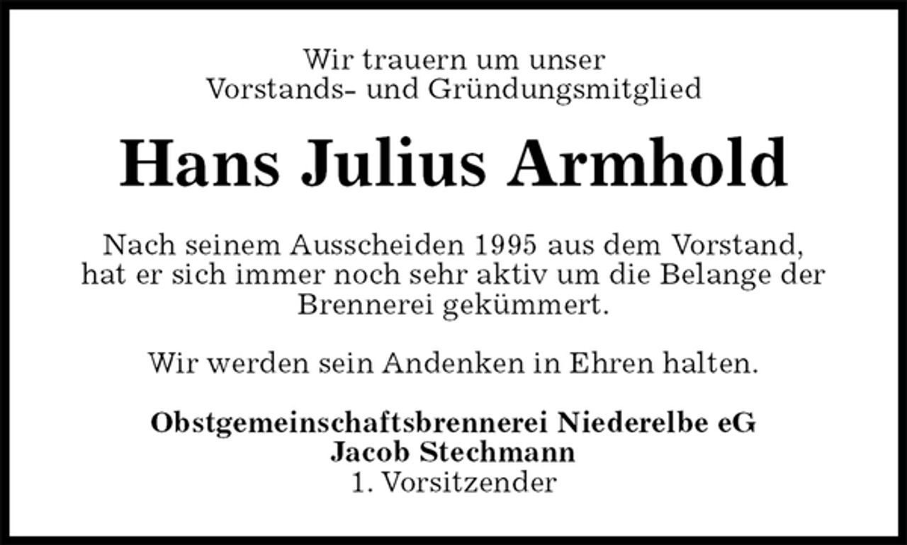 <p>Wir trauern um unser<br />Vorstands- und Gründungsmitglied<br />Hans Julius Armhold<br />Nach seinem Ausscheiden 1995 aus dem Vorstand,<br />hat er sich immer noch sehr aktiv um die Belange der Brennerei gekümmert.<br />Wir werden sein Andenken in Ehren halten.<br />Obstgemeinschaftsbrennerei Niederelbe eG<br />Jacob Stechmann<br />1. Vorsitzender</p>