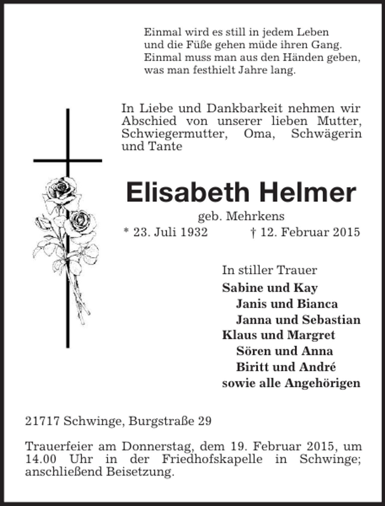 <p>Einmal wird es still in jedem Leben<br />und die Füße gehen müde ihren Gang.<br />Einmal muss man aus den Händen geben,<br />was man festhielt Jahre lang.<br />In Liebe und Dankbarkeit nehmen wir Abschied von unserer lieben Mutter, Schwiegermutter, Oma, Schwägerin und Tante<br />Elisabeth Helmer<br />geb. Mehrkens<br />* 23. Juli 1932 † 12. Februar 2015<br />In stiller Trauer<br />Sabine und Kay<br />Janis und Bianca<br />Janna und Sebastian<br />Klaus und Margret<br />Sören und Anna<br />Biritt und André<br />sowie alle Angehörigen<br />21717 Schwinge, Burgstraße 29</p><p>Trauerfeier am Donnerstag, dem 19. Februar 2015, um 14.00 Uhr in der Friedhofskapelle in Schwinge;<br />anschließend Beisetzung.</p>