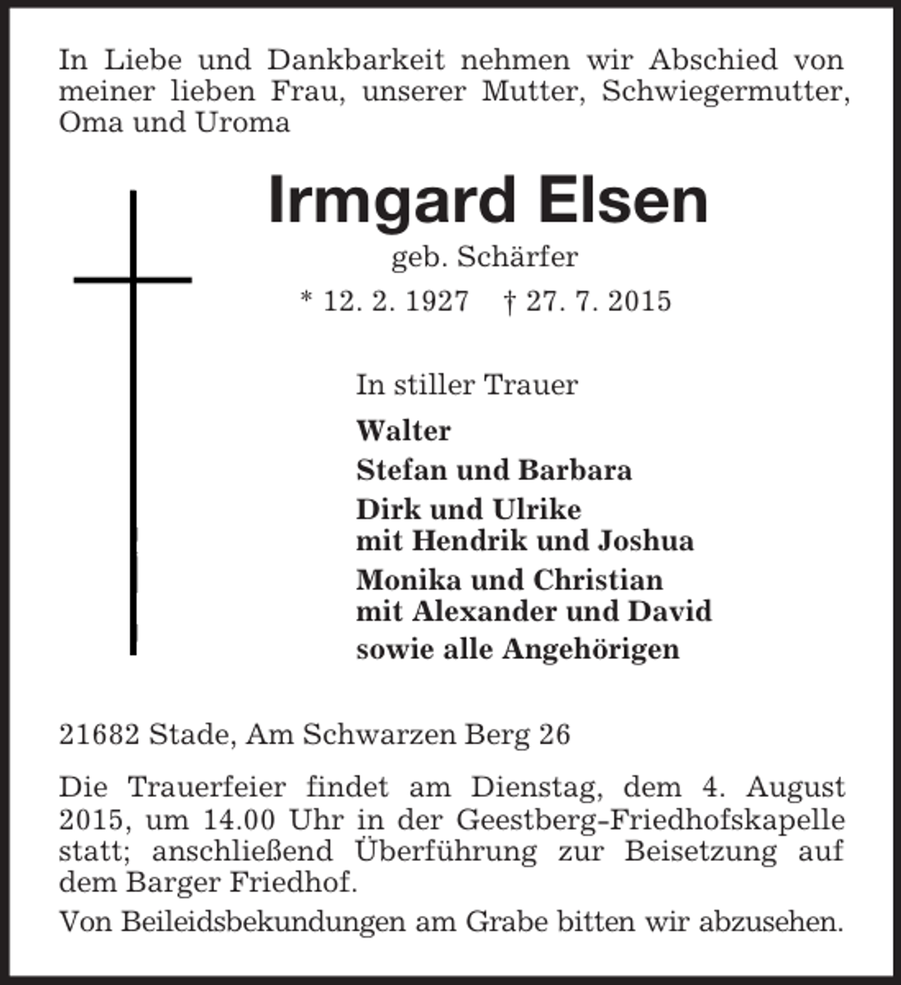 <p>In Liebe und Dankbarkeit nehmen wir Abschied von meiner lieben Frau, unserer Mutter, Schwiegermutter, Oma und Uroma<br />Irmgard Elsen<br />geb. Schärfer<br />* 12. 2. 1927 † 27. 7. 2015<br />In stiller Trauer<br />Walter<br />Stefan und Barbara<br />Dirk und Ulrike<br />mit Hendrik und Joshua<br />Monika und Christian<br />mit Alexander und David<br />sowie alle Angehörigen<br />21682 Stade, Am Schwarzen Berg 26<br />Die Trauerfeier findet am Dienstag, dem 4. August 2015, um 14.00 Uhr in der Geestberg-Friedhofskapelle statt; anschließend Überführung zur Beisetzung auf dem Barger Friedhof.<br />Von Beileidsbekundungen am Grabe bitten wir abzusehen.</p>