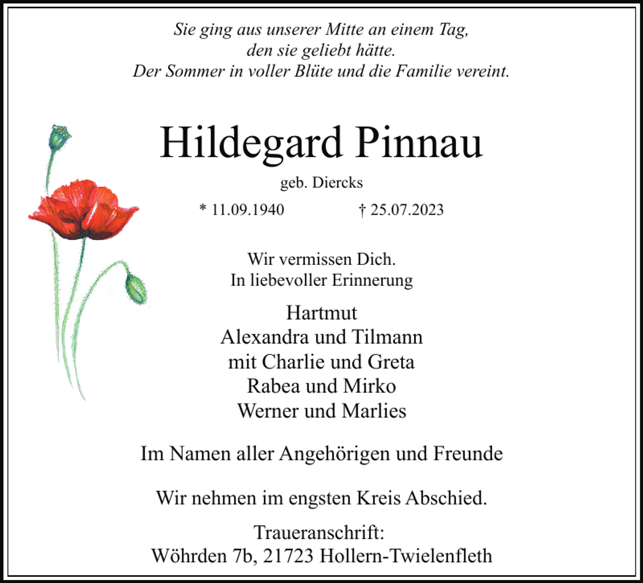 <p>Sie ging aus unserer Mitte an einem Tag,<br />den sie geliebt hätte.<br />Der Sommer in voller Blüte und die Familie vereint.<br />* 11.09.1940 † 25.07.2023<br />Hartmut<br />Alexandra und Tilmann<br />mit Charlie und Greta<br />Rabea und Mirko<br />Werner und Marlies<br />Wir vermissen Dich.<br />In liebevoller Erinnerung<br />geb. Diercks<br />Hildegard Pinnau<br />Traueranschrift:<br />Wöhrden 7b, 21723 Hollern-Twielenfleth<br />Im Namen aller Angehörigen und Freunde<br />Wir nehmen im engsten Kreis Abschied.</p>