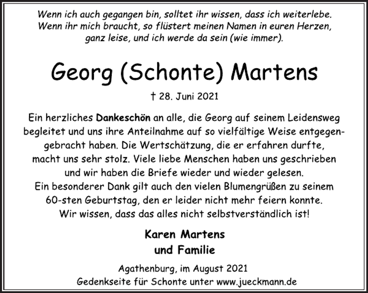 <p>Wenn ich auch gegangen bin, solltet ihr wissen, dass ich weiterlebe.<br />Wenn ihr mich braucht, so flüstert meinen Namen in euren Herzen,<br />ganz leise, und ich werde da sein (wie immer).</p>
<p>Georg (Schonte) Martens</p>
<p>† 28. Juni 2021</p>
<p>Ein herzliches Dankeschönan alle, die Georg auf seinem Leidensweg<br />begleitet und uns ihre Anteilnahme auf so vielfältige Weise entgegengebracht<br />haben. Die Wertschätzung, die er erfahren durfte,<br />macht uns sehr stolz. Viele liebe Menschen haben uns geschrieben<br />und wir haben die Briefe wieder und wieder gelesen.<br />Ein besonderer Dank gilt auch den vielen Blumengrüßen zu seinem<br />60-sten Geburtstag, den er leider nicht mehr feiern konnte.<br />Wir wissen, dass das alles nicht selbstverständlich ist!</p>
<p>Karen Martens<br />und Familie</p>
<p>Agathenburg, im August 2021<br />Gedenkseite für Schonte unter www.jueckmann.de</p>