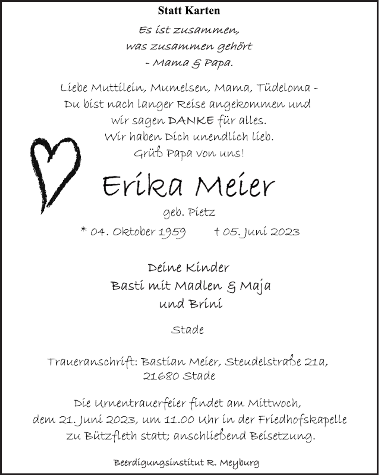 <p>Statt Karten<br />Es ist zusammen,<br />was zusammen gehört<br />- Mama &amp; Papa<br />Liebe Muttilein, Mumelsen, Mama, Tüdeloma -<br />Du bist nach langer Reise angekommen und<br />wir sagen für alles.<br />Wir haben Dich unendlich lieb.<br />Grüß Papa von uns!<br />Erika Meier<br />geb. Pietz<br />* 04. Oktober 1959 † 05. Juni 2023<br />Deine Kinder<br />Basti mit Madlen &amp; Maja<br />und Brini<br />Stade<br />Traueranschrift: Bastian Meier, Steudelstraße 21a,<br />Die Urnentrauerfeier findet am Mittwoch,<br />dem 21. Juni 2023, um 11.00 Uhr in der Friedhofskapelle<br />zu Bützfleth statt; anschließend Beisetzung.<br />21680 Stade<br />Beerdigungsinstitut R. Meyburg</p>