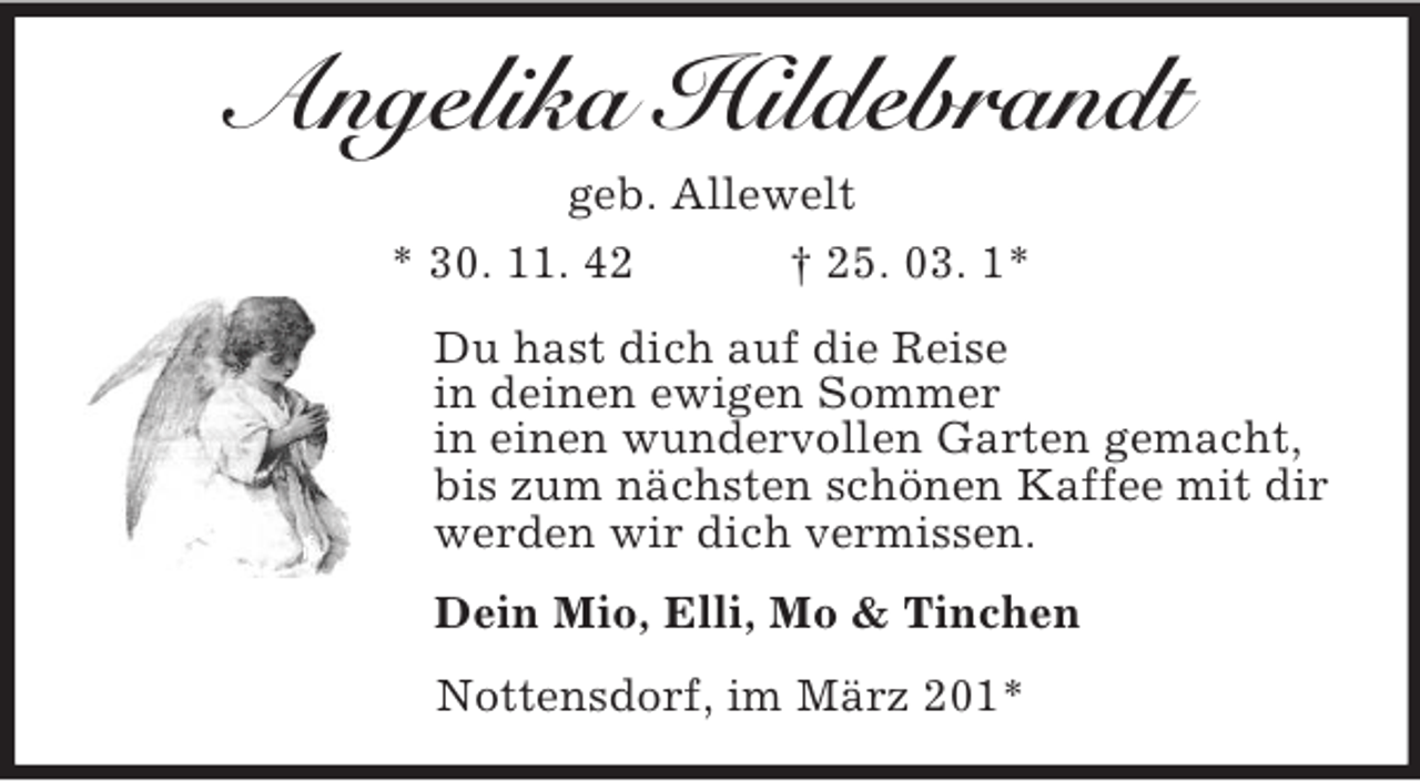 <p>Angelika Hildebrandt<br />geb. Allewelt<br />* 30. 11. 42<br />† 25. 03. 1*<br />Du hast dich auf die Reise<br />in deinen ewigen Sommer<br />in einen wundervollen Garten gemacht,<br />bis zum nächsten schönen Kaffee mit dir<br />werden wir dich vermissen.<br />Dein Mio, Elli, Mo &amp; Tinchen<br />Nottensdorf, im März 201*</p>