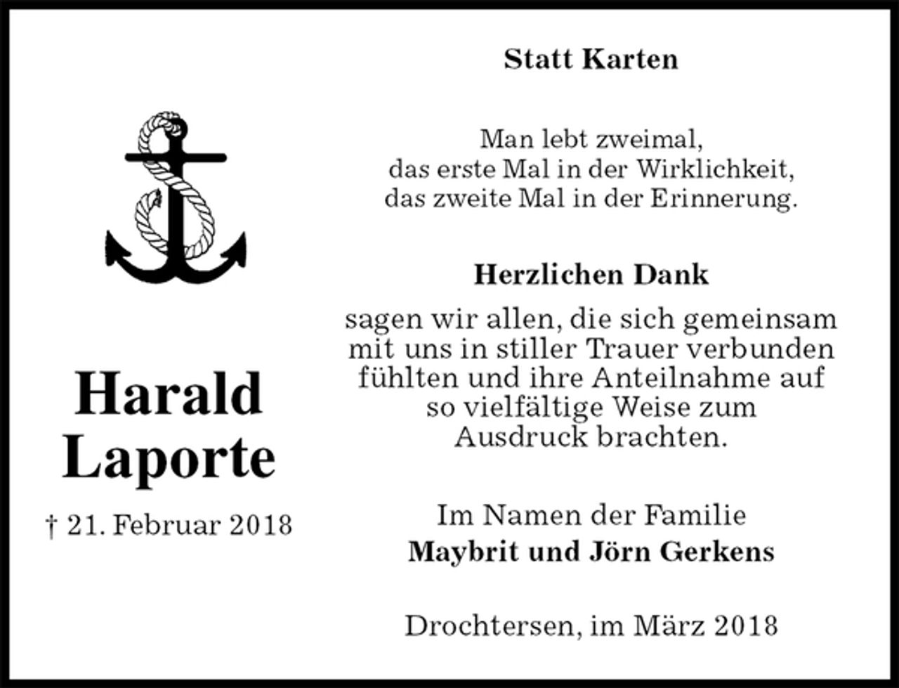 <p>Statt Karten<br />Man lebt zweimal,<br />das erste Mal in der Wirklichkeit,<br />das zweite Mal in der Erinnerung.<br />Herzlichen Dank<br />sagen wir allen, die sich gemeinsam<br />mit uns in stiller Trauer verbunden<br />fühlten und ihre Anteilnahme auf<br />so vielfältige Weise zum<br />Ausdruck brachten.<br />Im Namen der Familie<br />Maybrit und Jörn Gerkens</p><p>Drochtersen, im März 2018<br />Harald<br />Laporte<br />† 21. Februar 2018</p>