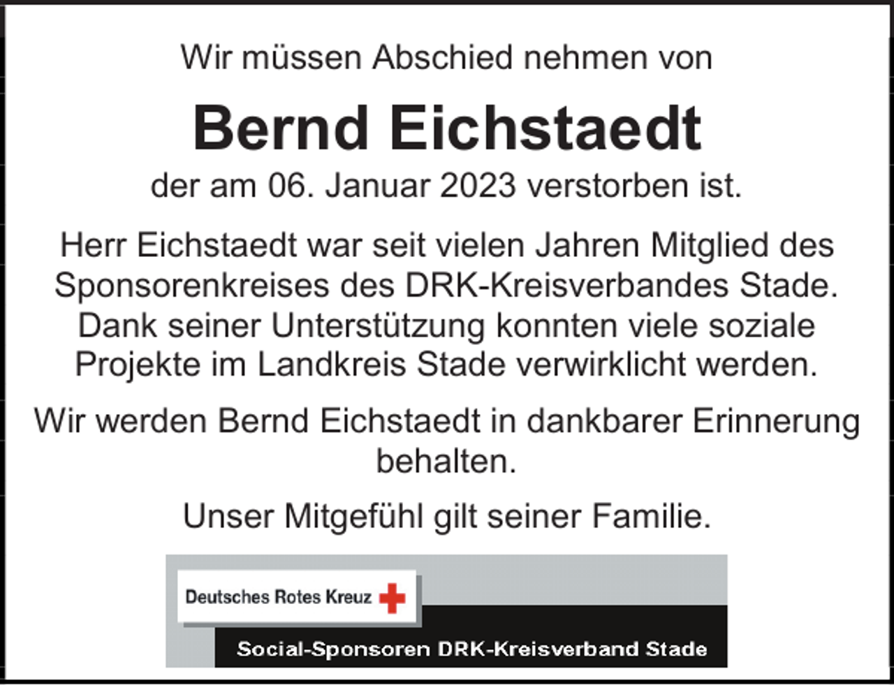 <p>Wir müssen Abschied nehmen von</p><p>Bernd Eichstaedt<br />der am 06. Januar 2023 verstorben ist.</p><p>Herr Eichstaedt war seit vielen Jahren Mitglied des Sponsorenkreises des DRK-Kreisverbandes Stade.<br />Dank seiner Unterstützung konnten viele soziale Projekte im Landkreis Stade verwirklicht werden.</p><p>Wir werden Bernd Eichstaedt in dankbarer Erinnerung behalten.</p><p>Unser Mitgefühl gilt seiner Familie.</p>