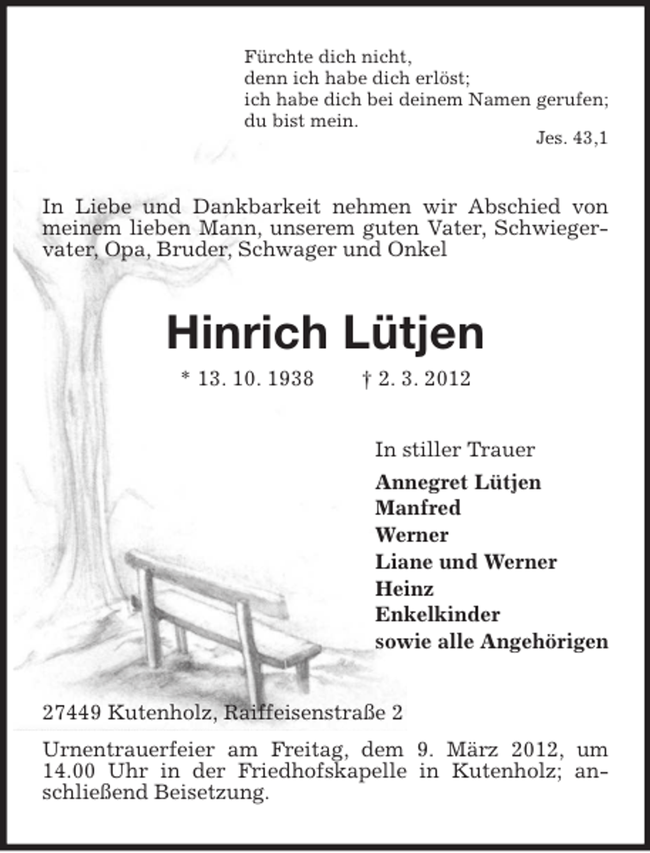 <p>Fürchte dich nicht,<br />denn ich habe dich erlöst;<br />ich habe dich bei deinem Namen gerufen;<br />du bist mein.<br />Jes. 43,1</p><p>In Liebe und Dankbarkeit nehmen wir Abschied von<br />meinem lieben Mann, unserem guten Vater, Schwiegervater, Opa, Bruder, Schwager und Onkel</p><p>Hinrich Lütjen<br />* 13. 10. 1938</p><p>† 2. 3. 2012<br />In stiller Trauer<br />Annegret Lütjen<br />Manfred<br />Werner<br />Liane und Werner<br />Heinz<br />Enkelkinder<br />sowie alle Angehörigen</p><p>27449 Kutenholz, Raiffeisenstraße 2<br />Urnentrauerfeier am Freitag, dem 9. März 2012, um<br />14.00 Uhr in der Friedhofskapelle in Kutenholz; anschließend Beisetzung.</p>