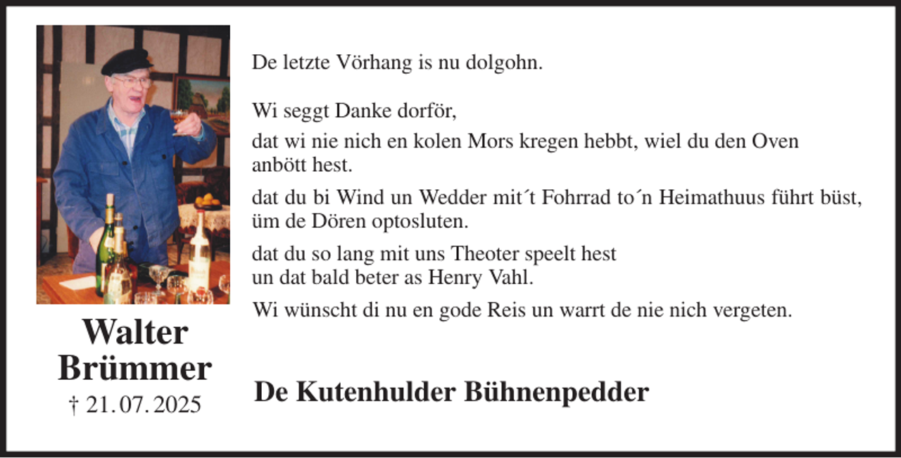 <p>De letzte Vörhang is nu dolgohn.</p><p>Wi seggt Danke dorför,<br />dat wi nie nich en kolen Mors kregen hebbt, wiel du den Oven<br />anbött hest.<br />dat du bi Wind un Wedder mit´t Fohrrad to´n Heimathuus führt büst, üm de Dören optosluten.<br />dat du so lang mit uns Theoter speelt hest<br />un dat bald beter as Henry Vahl.<br />Wi wünscht di nu en gode Reis un warrt de nie nich vergeten.<br />De Kutenhulder Bühnenpedder<br />Walter<br />Brümmer<br />† 21. 07. 2025</p>