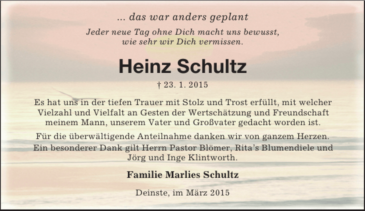 <p>... das war anders geplant<br />Jeder neue Tag ohne Dich macht uns bewusst,<br />wie sehr wir Dich vermissen.<br />Heinz Schultz<br />† 23. 1. 2015<br />Es hat uns in der tiefen Trauer mit Stolz und Trost erfüllt, mit welcher Vielzahl und Vielfalt an Gesten der Wertschätzung und Freundschaft<br />meinem Mann, unserem Vater und Großvater gedacht worden ist.<br />Für die überwältigende Anteilnahme danken wir von ganzem Herzen.<br />Ein besonderer Dank gilt Herrn Pastor Blömer, Rita’s Blumendiele und<br />Jörg und Inge Klintworth.<br />Familie Marlies Schultz<br />Deinste, im März 2015</p>