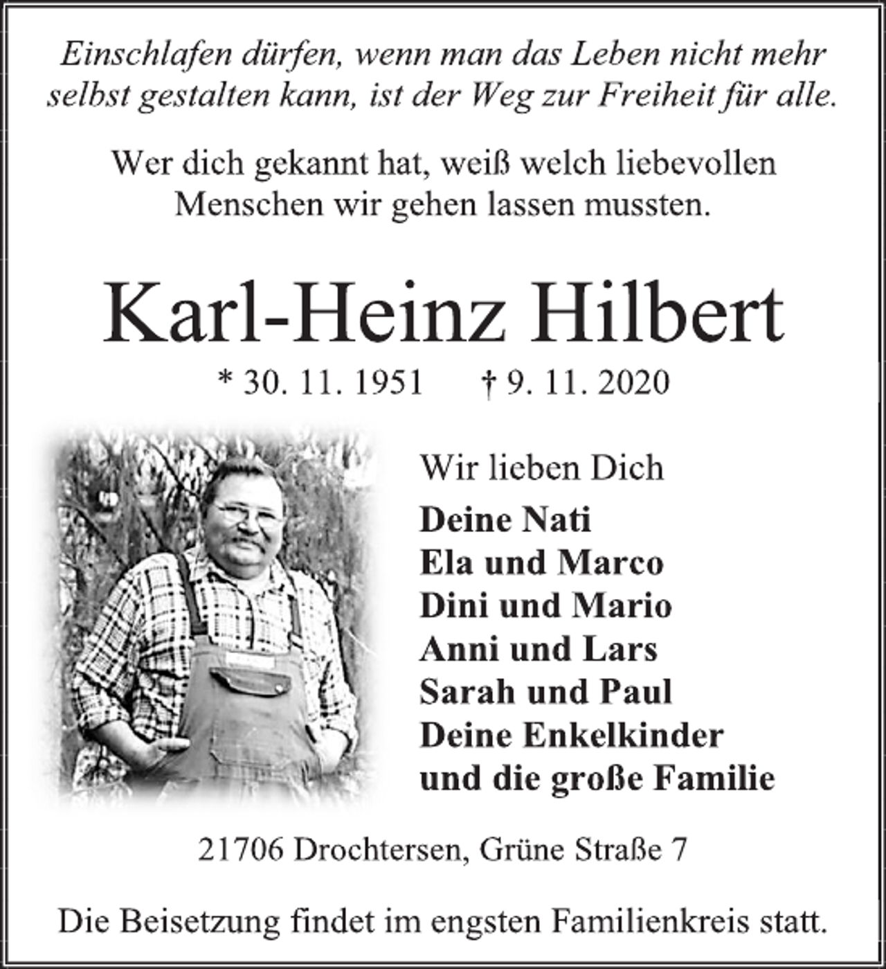 <p>Einschlafen dürfen, wenn man das Leben nicht mehr selbst gestalten kann, ist der Weg zur Freiheit für alle.<br />Wer dich gekannt hat, weiß welch liebevollen<br />Menschen wir gehen lassen mussten.<br />Karl-Heinz Hilbert<br />* 30. 11. 1951 † 9. 11. 2020<br />Wir lieben Dich<br />Deine Nati<br />Ela und Marco<br />Dini und Mario<br />Anni und Lars<br />Sarah und Paul<br />Deine Enkelkinder<br />und die große Familie<br />21706 Drochtersen, Grüne Straße 7<br />Die Beisetzung findet im engsten Familienkreis statt.</p>