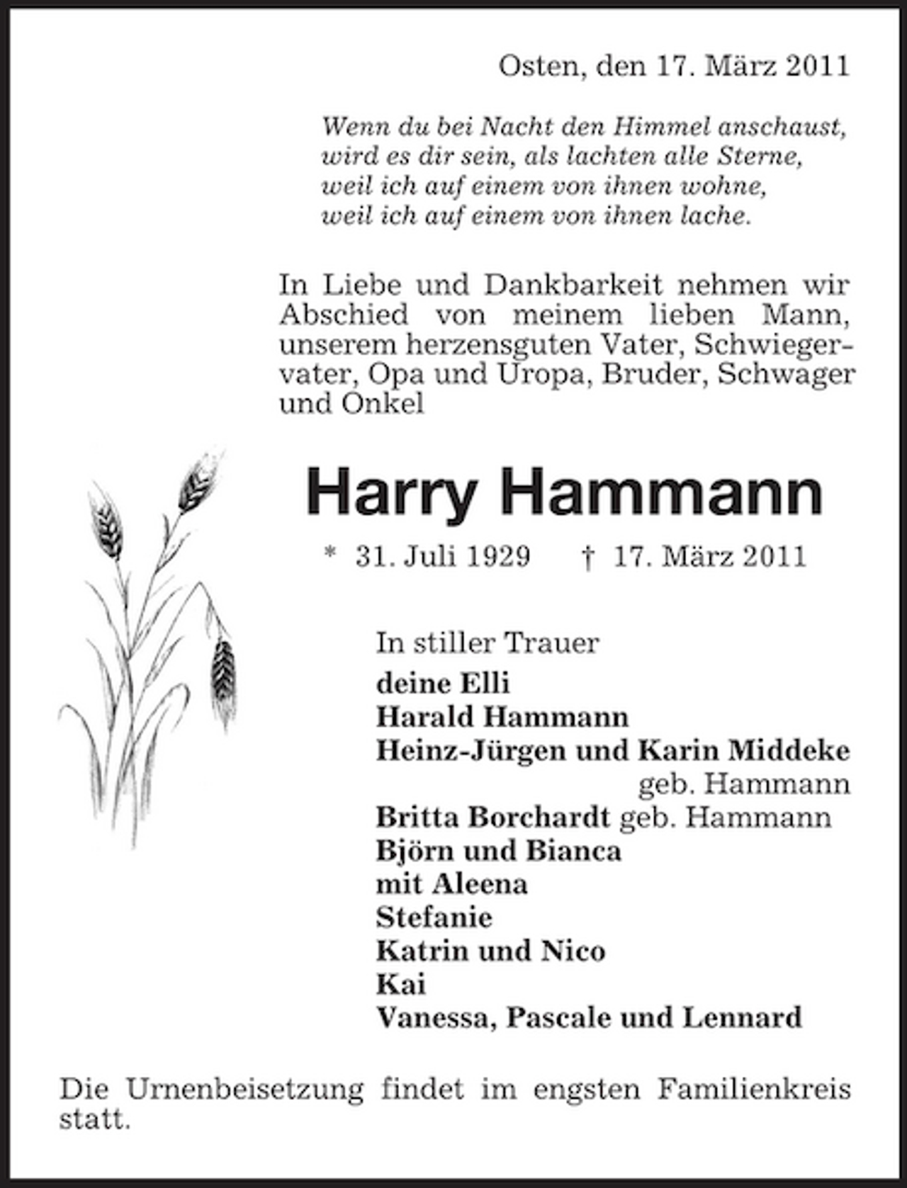 <p>Osten, den 17. März 2011<br />Wenn du bei Nacht den Himmel anschaust, wird es dir sein, als lachten alle Sterne, weil ich auf einem von ihnen wohne, weil ich auf einem von ihnen lache.</p><p>In Liebe und Dankbarkeit nehmen wir Abschied von meinem lieben Mann, unserem herzensguten Vater, Schwiegervater, Opa und Uropa, Bruder, Schwager und Onkel</p><p>Harry Hammann<br />* 31. Juli 1929 † 17. März 2011 In stiller Trauer deine Elli Harald Hammann Heinz-Jürgen und Karin Middeke geb. Hammann Britta Borchardt geb. Hammann Björn und Bianca mit Aleena Stefanie Katrin und Nico Kai Vanessa, Pascale und Lennard Die Urnenbeisetzung findet im engsten Familienkreis statt.</p>