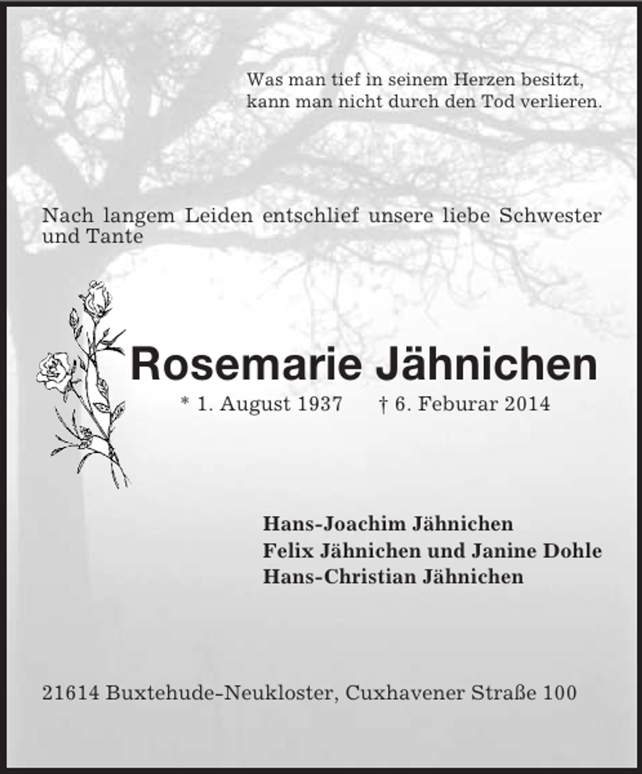 <p>Was man tief in seinem Herzen besitzt,<br />kann man nicht durch den Tod verlieren.<br />Nach langem Leiden entschlief unsere liebe Schwester und Tante<br />Rosemarie Jähnichen<br />* 1. August 1937 † 6. Feburar 2014<br />Hans-Joachim Jähnichen<br />Felix Jähnichen und Janine Dohle<br />Hans-Christian Jähnichen<br />21614 Buxtehude-Neukloster, Cuxhavener Straße 100</p>