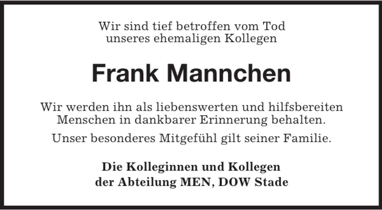 <p>Wir sind tief betroffen vom Tod<br />unseres ehemaligen Kollegen<br />Frank Mannchen<br />Wir werden ihn als liebenswerten und hilfsbereiten<br />Menschen in dankbarer Erinnerung behalten.<br />Unser besonderes Mitgefühl gilt seiner Familie.<br />Die Kolleginnen und Kollegen<br />der Abteilung MEN, DOW Stade</p>