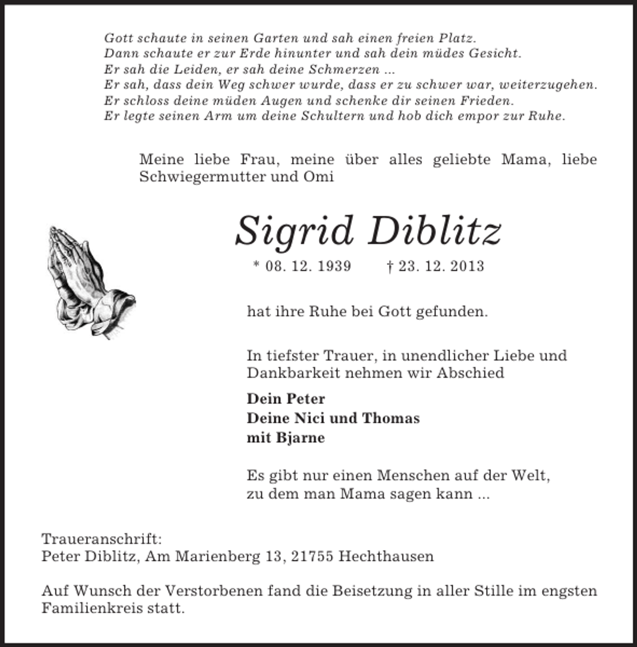 <p>Gott schaute in seinen Garten und sah einen freien Platz.<br />Dann schaute er zur Erde hinunter und sah dein müdes Gesicht.<br />Er sah die Leiden, er sah deine Schmerzen ...<br />Er sah, dass dein Weg schwer wurde, dass er zu schwer war, weiterzugehen.<br />Er schloss deine müden Augen und schenke dir seinen Frieden.<br />Er legte seinen Arm um deine Schultern und hob dich empor zur Ruhe.<br />Meine liebe Frau, meine über alles geliebte Mama, liebe Schwiegermutter und Omi<br />Sigrid Diblitz<br />* 08. 12. 1939 † 23. 12. 2013<br />hat ihre Ruhe bei Gott gefunden.<br />In tiefster Trauer, in unendlicher Liebe und<br />Dankbarkeit nehmen wir Abschied<br />Dein Peter<br />Deine Nici und Thomas<br />mit Bjarne</p><p>Es gibt nur einen Menschen auf der Welt,<br />zu dem man Mama sagen kann ...<br />Traueranschrift:<br />Peter Diblitz, Am Marienberg 13, 21755 Hechthausen</p><p>Auf Wunsch der Verstorbenen fand die Beisetzung in aller Stille im engsten Familienkreis statt.</p>
