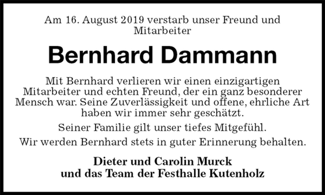 <p>Am 16. August 2019 verstarb unser Freund und<br />Mitarbeiter<br />Bernhard Dammann<br />Mit Bernhard verlieren wir einen einzigartigen<br />Mitarbeiter und echten Freund, der ein ganz besonderer Mensch war. Seine Zuverlässigkeit und offene, ehrliche Art haben wir immer sehr geschätzt.<br />Seiner Familie gilt unser tiefes Mitgefühl.<br />Wir werden Bernhard stets in guter Erinnerung behalten.<br />Dieter und Carolin Murck<br />und das Team der Festhalle Kutenholz</p>