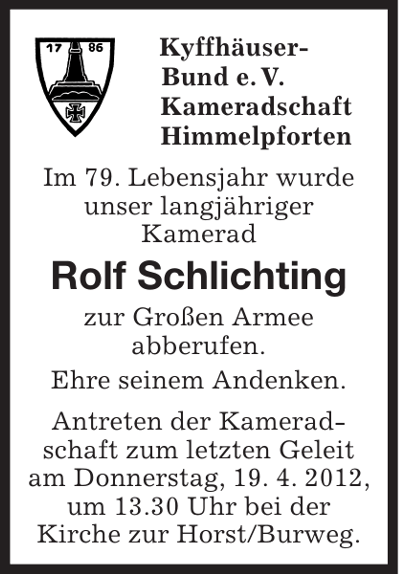<p>Kyffhäuser-<br />Bund e. V.<br />Kameradschaft<br />Himmelpforten<br />Im 79. Lebensjahr wurde<br />unser langjähriger<br />Kamerad<br />Rolf Schlichting<br />zur Großen Armee<br />abberufen.<br />Ehre seinem Andenken.<br />Antreten der Kameradschaft zum letzten Geleit am Donnerstag, 19. 4. 2012, um 13.30 Uhr bei der<br />Kirche zur Horst/Burweg.</p>
