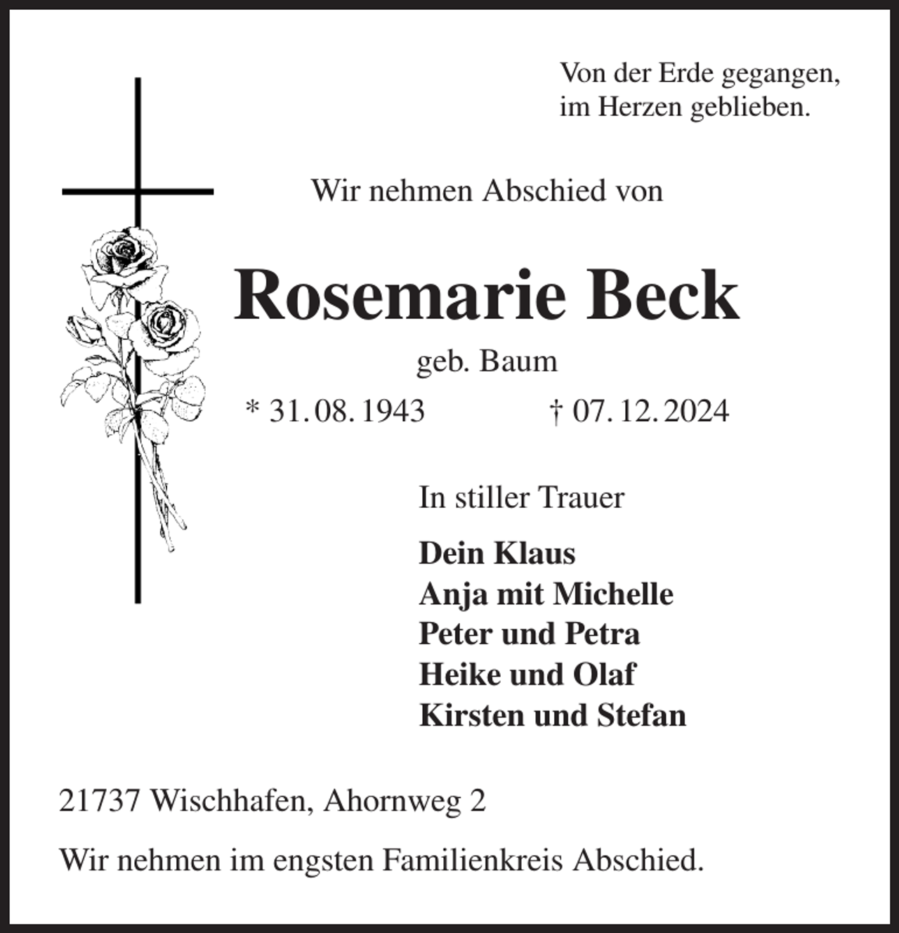 <p>Von der Erde gegangen,<br />im Herzen geblieben.<br />Wir nehmen Abschied von<br />Rosemarie Beck<br />geb. Baum<br />* 31. 08. 1943 † 07. 12. 2024<br />In stiller Trauer<br />Dein Klaus<br />Anja mit Michelle<br />Peter und Petra<br />Heike und Olaf<br />Kirsten und Stefan<br />21737 Wischhafen, Ahornweg 2<br />Wir nehmen im engsten Familienkreis Abschied.</p>