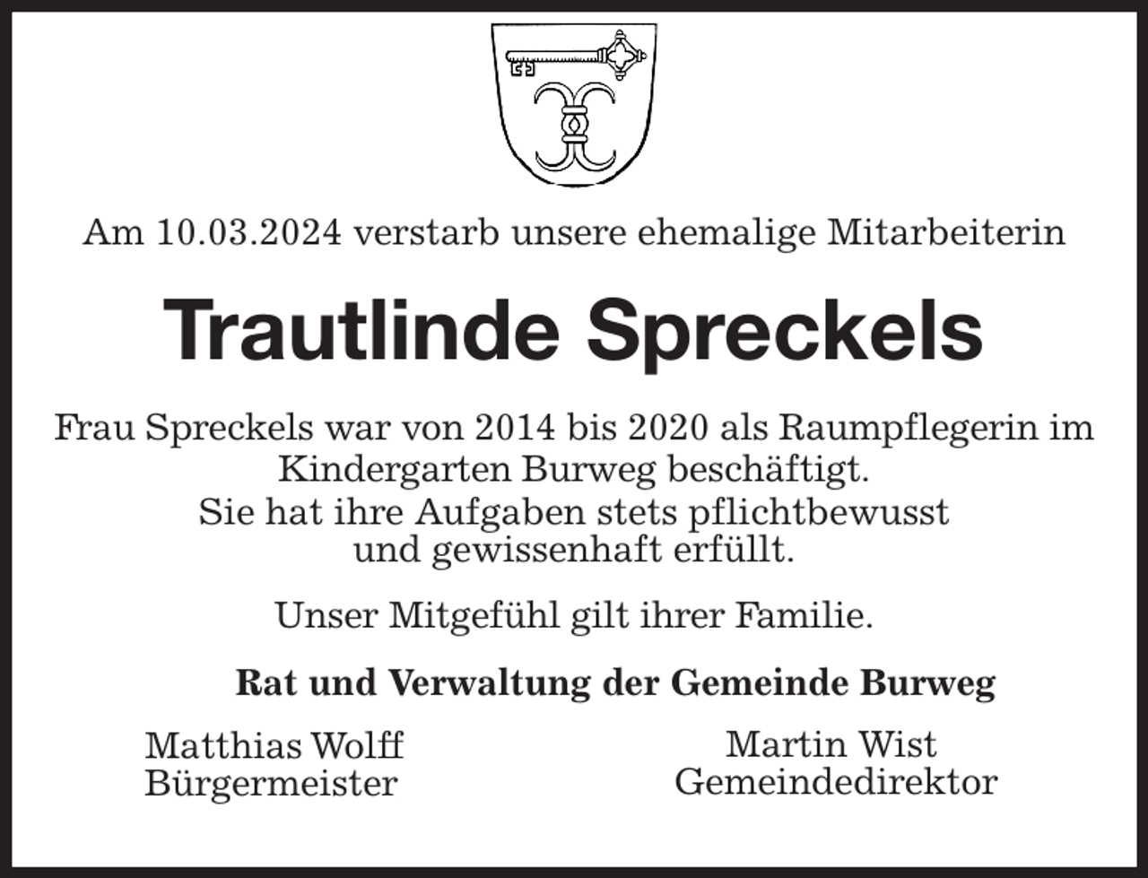 <p>Am 10.03.2024 verstarb unsere ehemalige Mitarbeiterin<br />Trautlinde Spreckels<br />Frau Spreckels war von 2014 bis 2020 als Raumpflegerin im Kindergarten Burweg beschäftigt.<br />Sie hat ihre Aufgaben stets pflichtbewusst<br />und gewissenhaft erfüllt.</p><p>Unser Mitgefühl gilt ihrer Familie.<br />Rat und Verwaltung der Gemeinde Burweg</p><p>Matthias Wolff<br />Bürgermeister<br />Martin Wist<br />Gemeindedirektor</p>