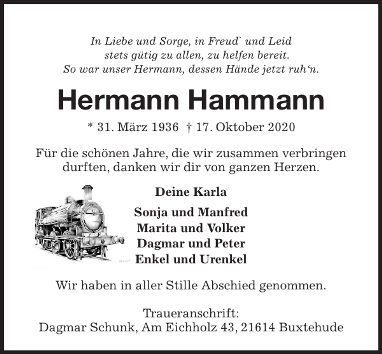 <p>In Liebe und Sorge, in Freud` und Leid<br />stets gütig zu allen, zu helfen bereit.<br />So war unser Hermann, dessen Hände jetzt ruh‘n.<br />Hermann Hammann<br />* 31. März 1936 † 17. Oktober 2020<br />Für die schönen Jahre, die wir zusammen verbringen durften, danken wir dir von ganzen Herzen.<br />Deine Karla<br />Sonja und Manfred<br />Marita und Volker<br />Dagmar und Peter<br />Enkel und Urenkel<br />Wir haben in aller Stille Abschied genommen.</p>
<p>Traueranschrift:<br />Dagmar Schunk, Am Eichholz 43, 21614 Buxtehude</p>