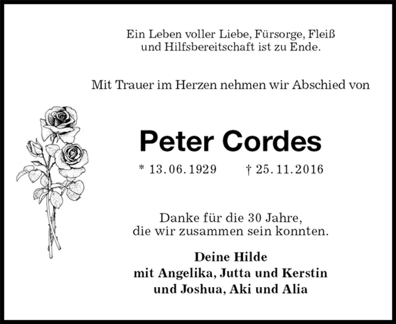 <p>Ein Leben voller Liebe, Fürsorge, Fleiß<br />und Hilfsbereitschaft ist zu Ende.</p><p>Mit Trauer im Herzen nehmen wir Abschied von<br />Peter Cordes<br />* 13. 06. 1929 † 25. 11. 2016<br />Danke für die 30 Jahre,<br />die wir zusammen sein konnten.</p><p>Deine Hilde<br />mit Angelika, Jutta und Kerstin<br />und Joshua, Aki und Alia</p>