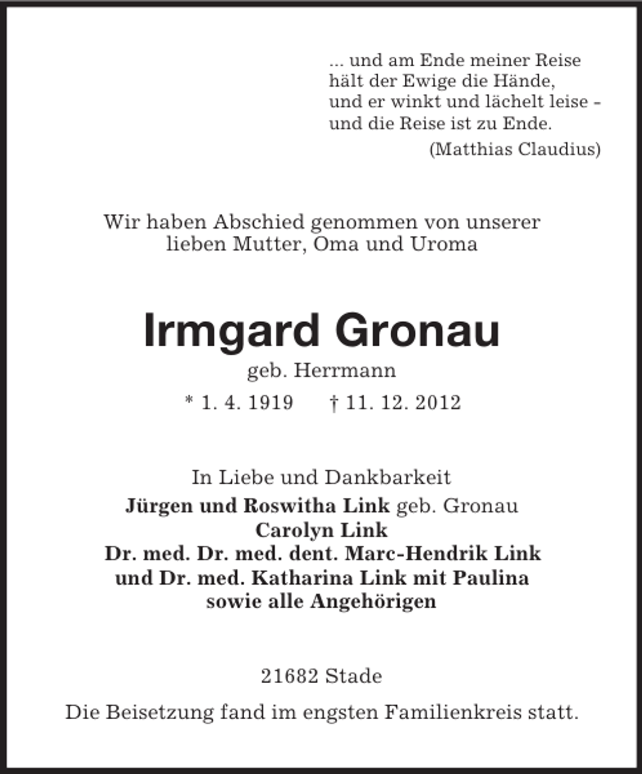 <p>... und am Ende meiner Reise<br />hält der Ewige die Hände,<br />und er winkt und lächelt leise und die Reise ist zu Ende.<br />(Matthias Claudius)</p><p>Wir haben Abschied genommen von unserer<br />lieben Mutter, Oma und Uroma</p><p>Irmgard Gronau<br />geb. Herrmann<br />* 1. 4. 1919<br />† 11. 12. 2012</p><p>In Liebe und Dankbarkeit<br />Jürgen und Roswitha Link geb. Gronau<br />Carolyn Link<br />Dr. med. Dr. med. dent. Marc-Hendrik Link<br />und Dr. med. Katharina Link mit Paulina<br />sowie alle Angehörigen</p><p>21682 Stade<br />Die Beisetzung fand im engsten Familienkreis statt.</p>