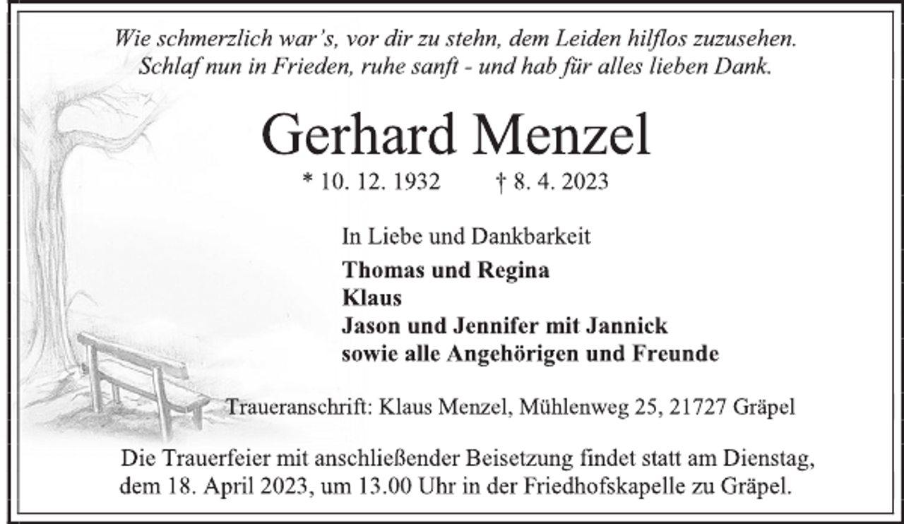 <p>Wie schmerzlich war's, vor dir zu stehn, dem Leiden hilflos zuzusehen.<br />Schlaf nun in Frieden, ruhe sanft - und hab für alles lieben Dank.<br />Gerhard Menzel<br />* 10. 12. 1932 † 8. 4. 2023<br />In Liebe und Dankbarkeit<br />Thomas und Regina<br />Klaus<br />Jason und Jennifer<br />mit Jannick<br />sowie alle Angehörigen und Freunde<br />Traueranschrift: Klaus Menzel, Mühlenweg 25, 21727 Gräpel<br />Die Trauerfeier mit anschließender Beisetzung findet statt am Dienstag, dem 18. April 2023, um 13.00 Uhr in der Friedhofskapelle zu Gräpel;</p>