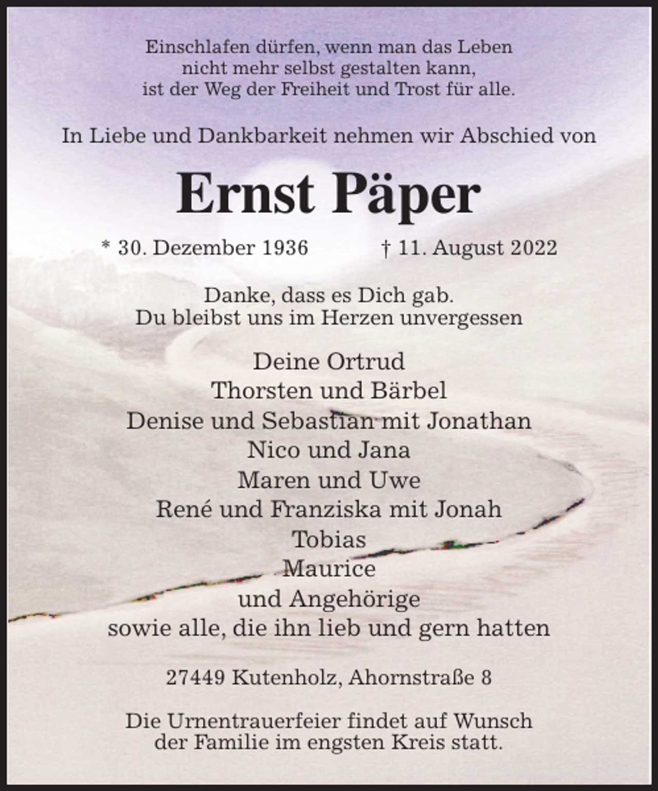 <p>Einschlafen dürfen, wenn man das Leben<br />nicht mehr selbst gestalten kann,<br />ist der Weg der Freiheit und Trost für alle.<br />In Liebe und Dankbarkeit nehmen wir Abschied von<br />Ernst Päper<br />* 30. Dezember 1936 † 11. August 2022<br />Danke, dass es Dich gab.<br />Du bleibst uns im Herzen unvergessen<br />Deine Ortrud<br />Thorsten und Bärbel<br />Denise und Sebastian mit Jonathan<br />Nico und Jana<br />Maren und Uwe<br />René und Franziska mit Jonah<br />Tobias<br />Maurice<br />und Angehörige<br />sowie alle, die ihn lieb und gern hatten<br />27449 Kutenholz, Ahornstraße 8</p><p>Die Urnentrauerfeier findet auf Wunsch<br />der Familie im engsten Kreis statt.</p>