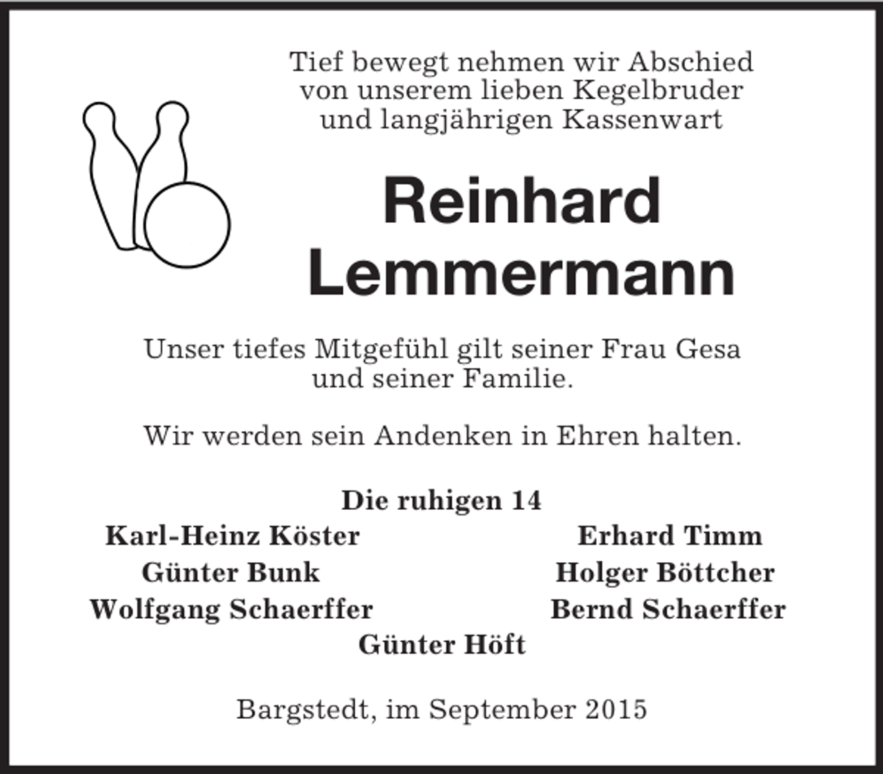 <p>Tief bewegt nehmen wir Abschied<br />von unserem lieben Kegelbruder<br />und langjährigen Kassenwart<br />Reinhard<br />Lemmermann<br />Unser tiefes Mitgefühl gilt seiner Frau Gesa<br />und seiner Familie.</p><p>Wir werden sein Andenken in Ehren halten.<br />Die ruhigen 14<br />Karl-Heinz Köster Erhard Timm<br />Günter Bunk Holger Böttcher<br />Wolfgang Schaerffer Bernd Schaerffer<br />Günter Höft<br />Bargstedt, im September 2015</p>