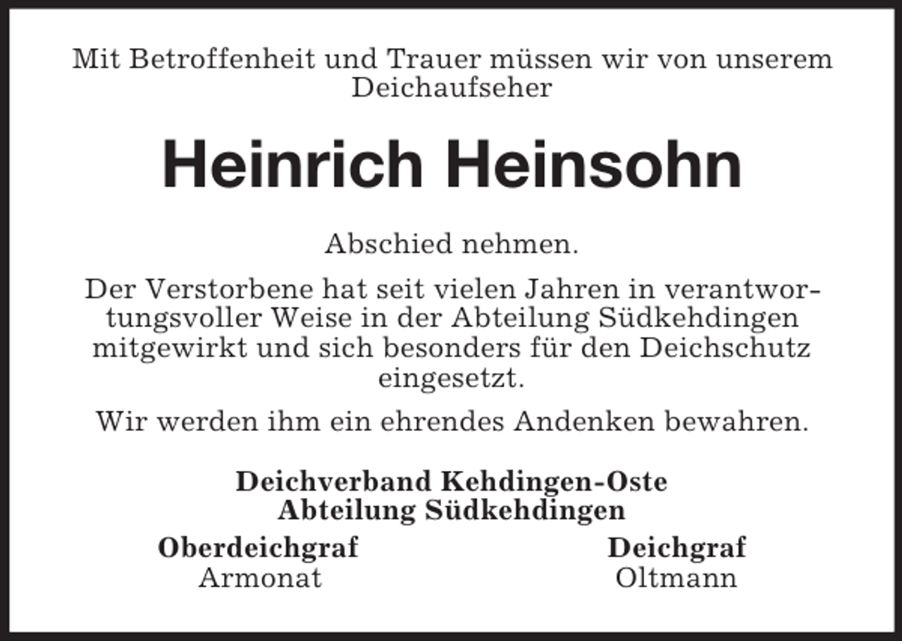 <p>Mit Betroffenheit und Trauer müssen wir von unserem Deichaufseher<br />Heinrich Heinsohn<br />Abschied nehmen.<br />Der Verstorbene hat seit vielen Jahren in verantwortungsvoller Weise in der Abteilung Südkehdingen<br />mitgewirkt und sich besonders für den Deichschutz<br />eingesetzt.<br />Wir werden ihm ein ehrendes Andenken bewahren.<br />Deichverband Kehdingen-Oste<br />Abteilung Südkehdingen<br />Oberdeichgraf Deichgraf<br />Armonat Oltmann</p>