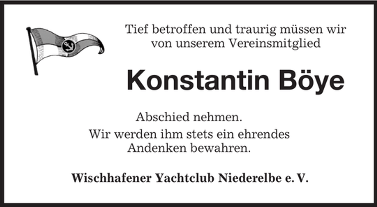 <p>Tief betroffen und traurig müssen wir<br />von unserem Vereinsmitglied</p><p>Konstantin Böye<br />Abschied nehmen.<br />Wir werden ihm stets ein ehrendes<br />Andenken bewahren.<br />Wischhafener Yachtclub Niederelbe e. V.</p>