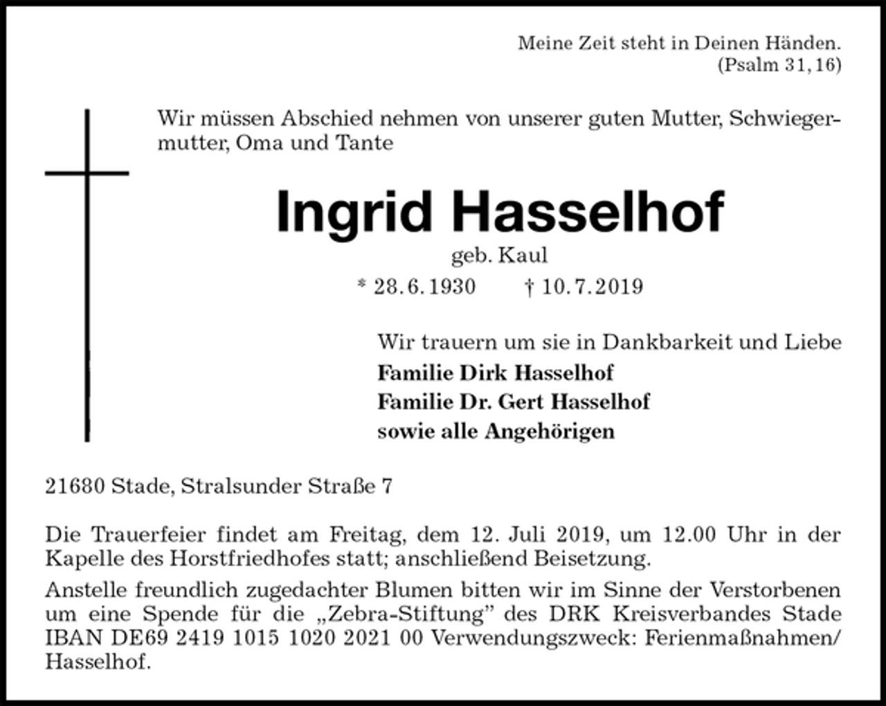 <p>Meine Zeit steht in Deinen Händen.<br />(Psalm 31, 16)<br />Wir müssen Abschied nehmen von unserer guten Mutter, Schwieger-<br />mutter, Oma und Tante<br />Ingrid Hasselhof<br />geb. Kaul<br />* 28. 6. 1930 † 10. 7. 2019<br />Wir trauern um sie in Dankbarkeit und Liebe<br />Familie Dirk Hasselhof<br />Familie Dr. Gert Hasselhof<br />sowie alle Angehörigen<br />21680 Stade, Stralsunder Straße 7</p>
<p>Die Trauerfeier findet am Freitag, dem 12. Juli 2019, um 12.00 Uhr in der<br />Kapelle des Horstfriedhofes statt; anschließend Beisetzung.<br />Anstelle freundlich zugedachter Blumen bitten wir im Sinne der Verstorbenen<br />um eine Spende für die „Zebra-Stiftung” des DRK Kreisverbandes Stade IBAN DE69 2419 1015 1020 2021 00 Verwendungszweck: Ferienmaßnahmen/<br />Hasselhof.</p>