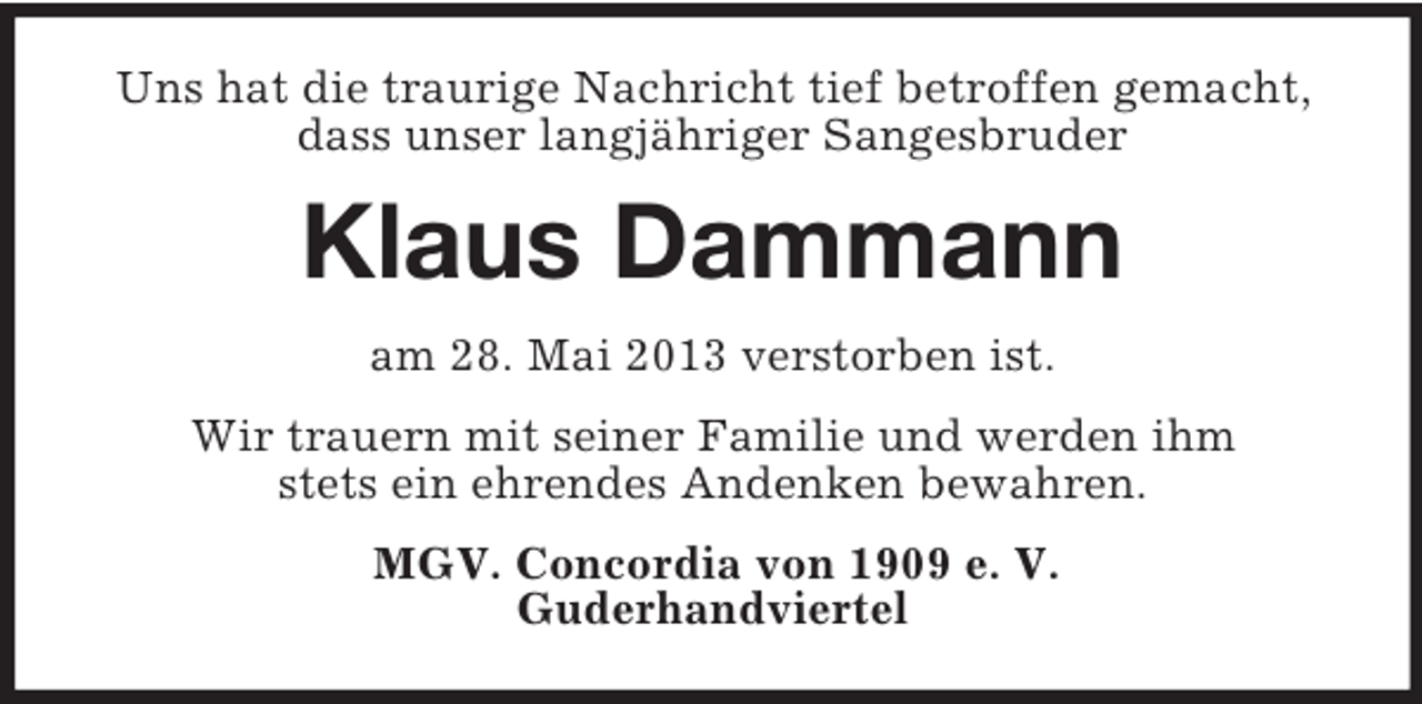 <p>Uns hat die traurige Nachricht tief betroffen gemacht,<br />dass unser langjähriger Sangesbruder</p><p>Klaus Dammann<br />am 28. Mai 2013 verstorben ist.<br />Wir trauern mit seiner Familie und werden ihm<br />stets ein ehrendes Andenken bewahren.<br />MGV. Concordia von 1909 e. V.<br />Guderhandviertel</p>