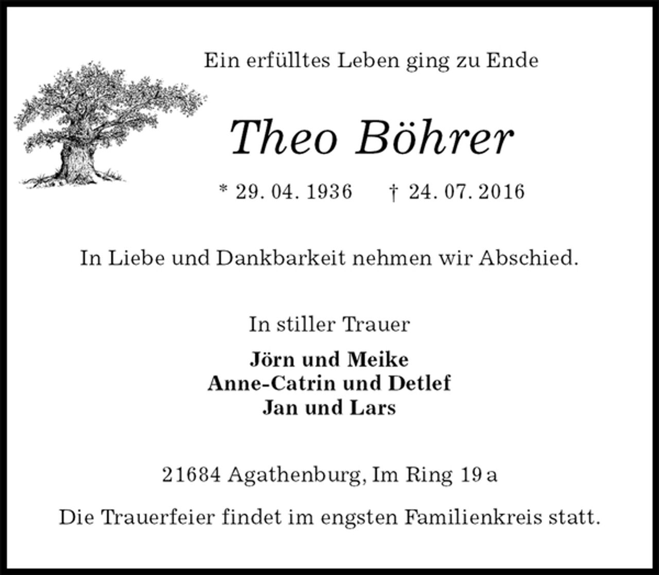 <p>Ein erfülltes Leben ging zu Ende<br />Theo Böhrer<br />* 29. 04. 1936 † 24. 07. 2016<br />In Liebe und Dankbarkeit nehmen wir Abschied.<br />In stiller Trauer<br />Jörn und Meike<br />Anne-Catrin und Detlef<br />Jan und Lars<br />21684 Agathenburg, Im Ring 19 a</p>
<p>Die Trauerfeier findet im engsten Familienkreis statt.</p>